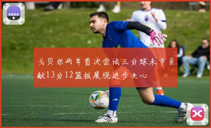 戈贝尔两年首次尝试三分球未中贡献13分12篮板展现进步决心
