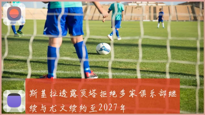 斯基拉透露莫塔拒绝多家俱乐部继续与尤文续约至2027年
