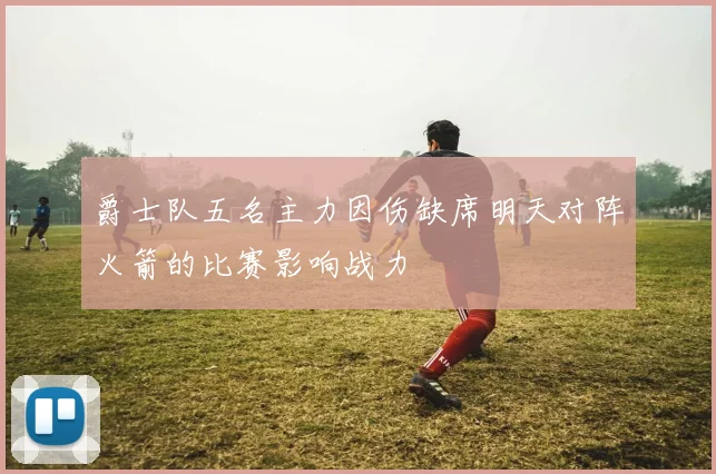 爵士队五名主力因伤缺席明天对阵火箭的比赛影响战力