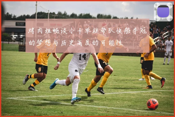 烤肉姐畅谈小卡单核带队快船夺冠的梦想与历史高度的可能性