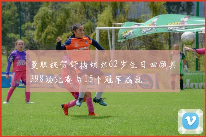 曼联祝贺舒梅切尔62岁生日回顾其398场比赛与15个冠军成就