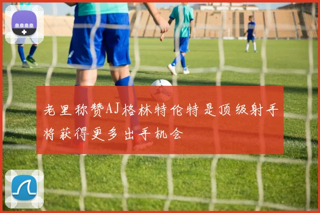 老里称赞AJ格林特伦特是顶级射手将获得更多出手机会