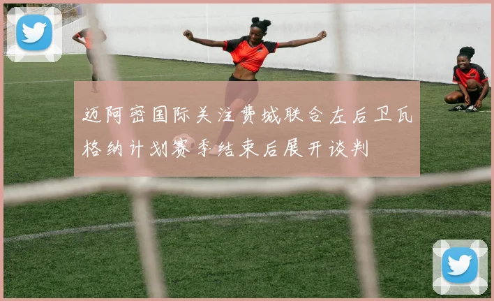 迈阿密国际关注费城联合左后卫瓦格纳计划赛季结束后展开谈判