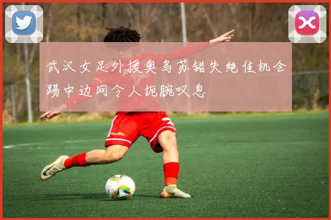 武汉女足外援奥乌苏错失绝佳机会踢中边网令人扼腕叹息