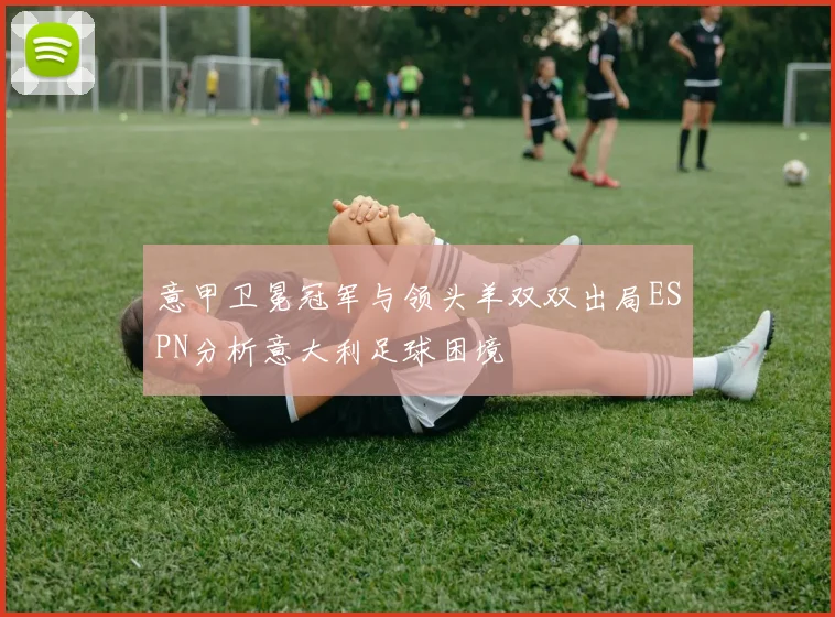 意甲卫冕冠军与领头羊双双出局ESPN分析意大利足球困境