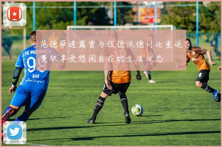 范德萨透露曾与伍德沃德讨论重返曼联享受悠闲自在的生活状态