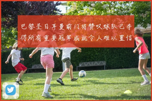 巴黎圣日耳曼前门将赞叹球队已夺得所有重要冠军成就令人难以置信