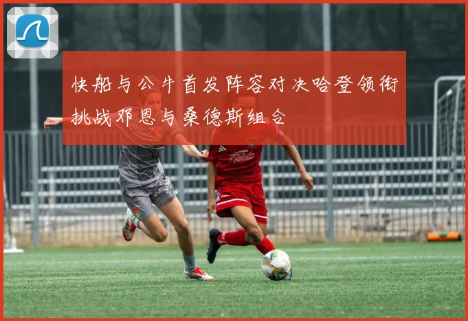 快船与公牛首发阵容对决哈登领衔挑战邓恩与桑德斯组合