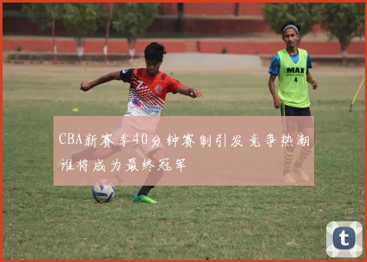 CBA新赛季40分钟赛制引发竞争热潮谁将成为最终冠军