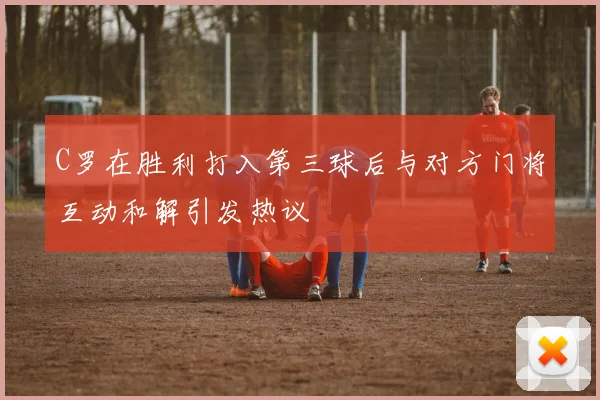 C罗在胜利打入第三球后与对方门将互动和解引发热议