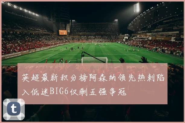 英超最新积分榜阿森纳领先热刺陷入低迷BIG6仅剩五强争冠