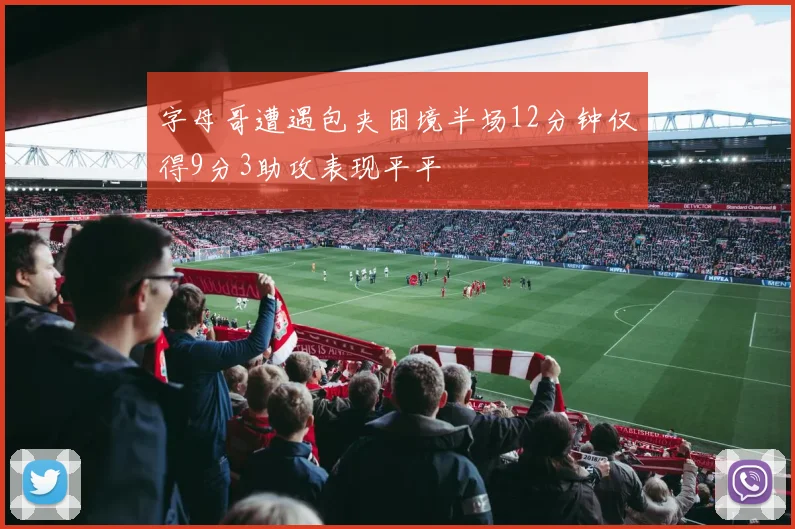 字母哥遭遇包夹困境半场12分钟仅得9分3助攻表现平平