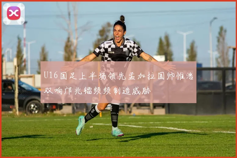 U16国足上半场领先孟加拉国帅惟浩双响邝兆镭频频制造威胁