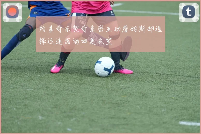 约基奇东契奇亲密互动詹姆斯却选择迅速离场回更衣室