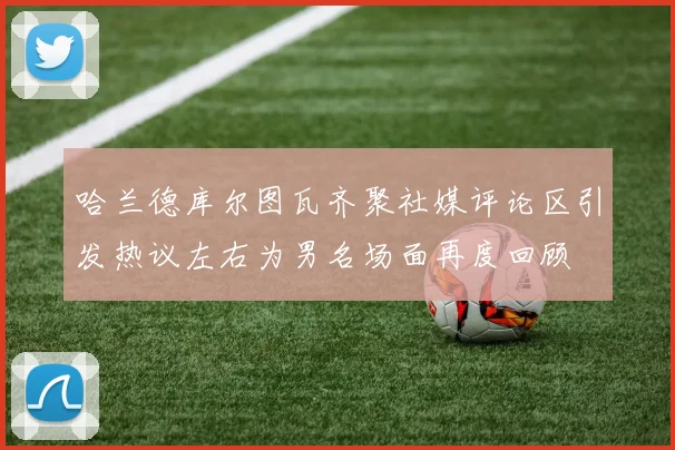 哈兰德库尔图瓦齐聚社媒评论区引发热议左右为男名场面再度回顾
