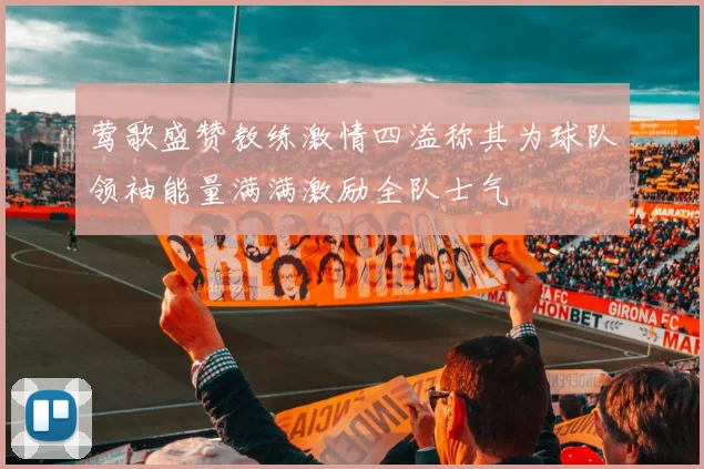 莺歌盛赞教练激情四溢称其为球队领袖能量满满激励全队士气