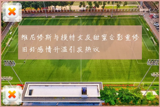 维尼修斯与模特女友甜蜜合影重修旧好感情升温引发热议