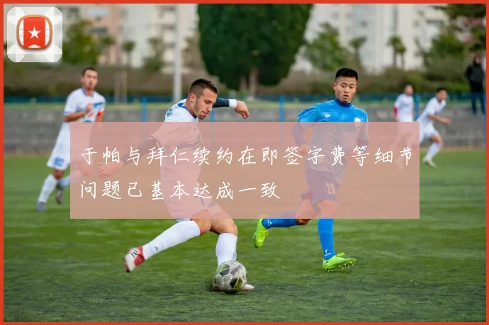 于帕与拜仁续约在即签字费等细节问题已基本达成一致