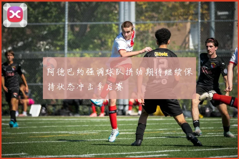 阿德巴约强调球队拼劲期待继续保持状态冲击季后赛