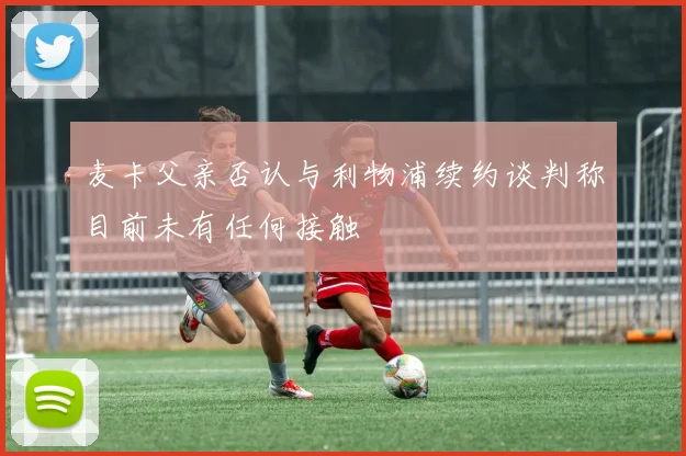 麦卡父亲否认与利物浦续约谈判称目前未有任何接触