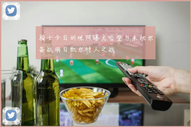 骑士今日训练照曝光哈登与米切尔备战明日凯尔特人之战