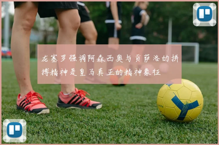 龙塞罗强调阿森西奥与贡萨洛的拼搏精神是皇马真正的精神象征