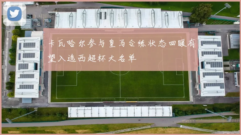 卡瓦哈尔参与皇马合练状态回暖有望入选西超杯大名单