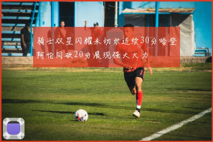 骑士双星闪耀米切尔连续30分哈登阿伦同砍20分展现强大火力