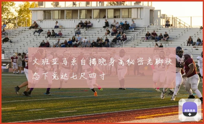 文班亚马亲自揭晓身高秘密光脚状态下竟达七尺四寸