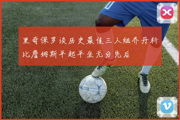 里奇保罗谈历史最佳三人组乔丹科比詹姆斯平起平坐无分先后