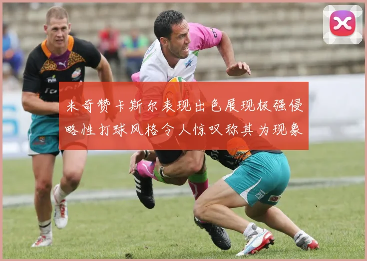 米奇赞卡斯尔表现出色展现极强侵略性打球风格令人惊叹称其为现象级表现