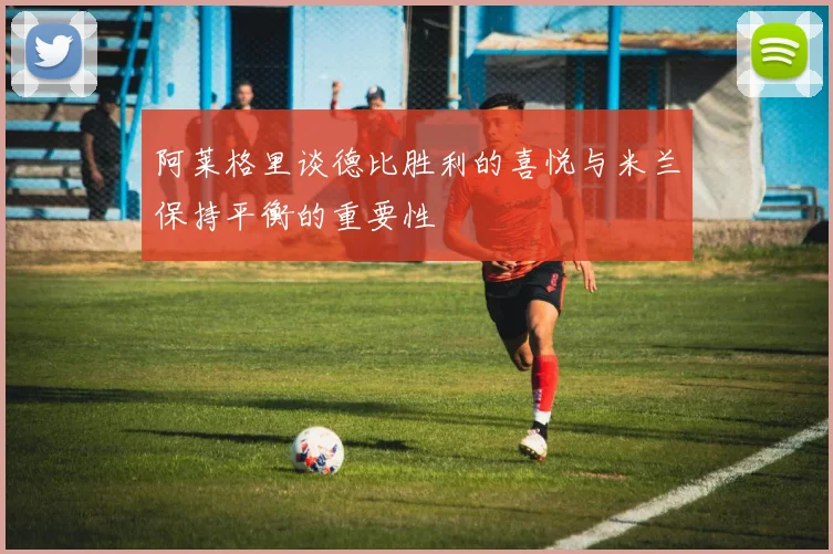 阿莱格里谈德比胜利的喜悦与米兰保持平衡的重要性
