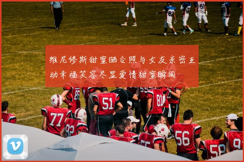 维尼修斯甜蜜晒合照与女友亲密互动幸福笑容尽显爱情甜蜜瞬间