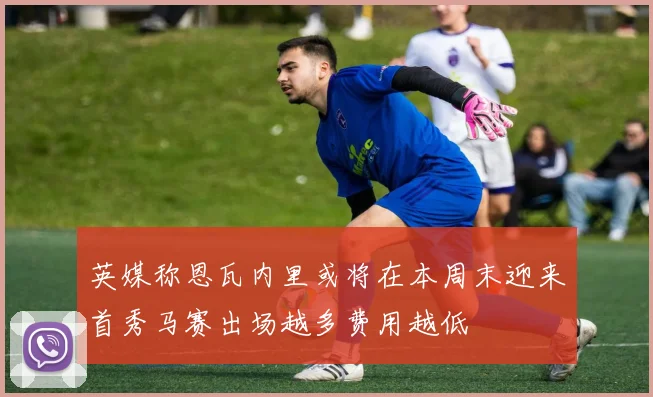 英媒称恩瓦内里或将在本周末迎来首秀马赛出场越多费用越低