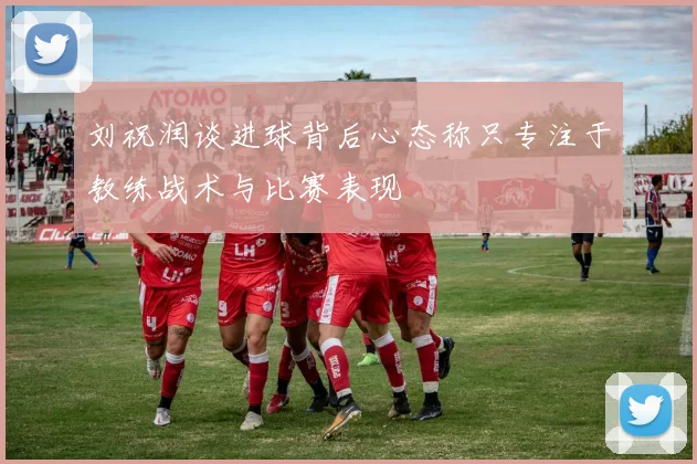 刘祝润谈进球背后心态称只专注于教练战术与比赛表现