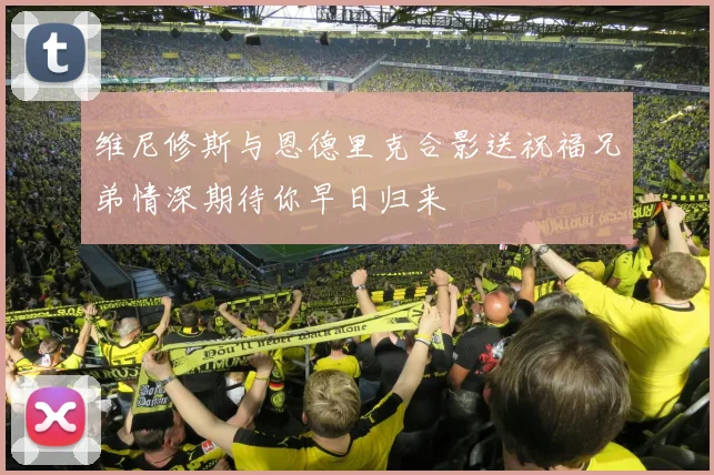 维尼修斯与恩德里克合影送祝福兄弟情深期待你早日归来