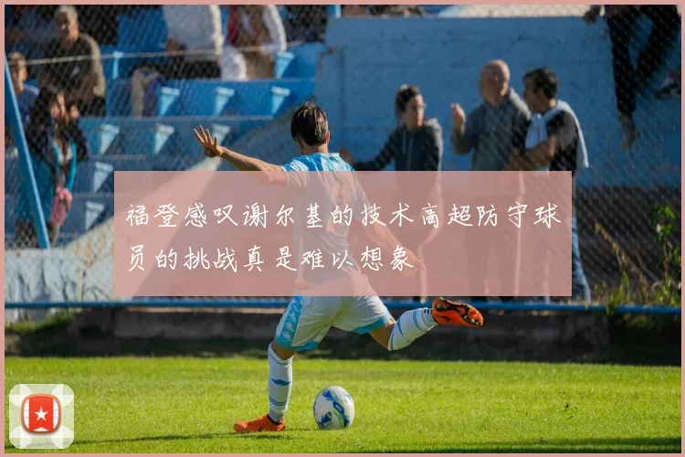 福登感叹谢尔基的技术高超防守球员的挑战真是难以想象