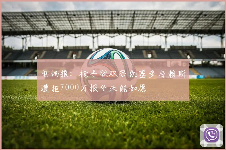 电讯报：枪手欲双签凯塞多与赖斯遭拒7000万报价未能如愿